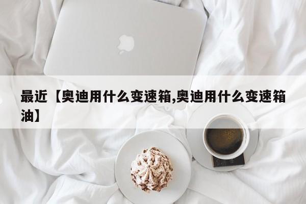 最近【奥迪用什么变速箱,奥迪用什么变速箱油】