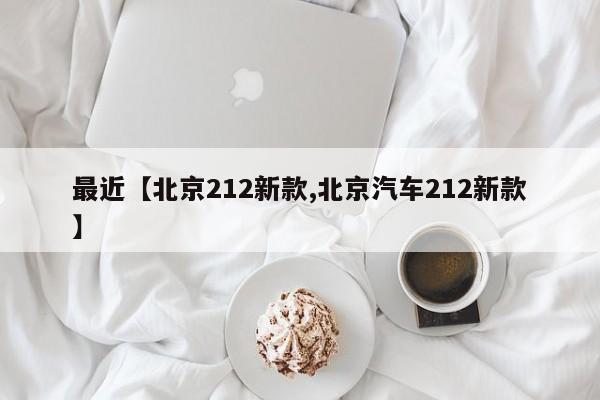 最近【北京212新款,北京汽车212新款】