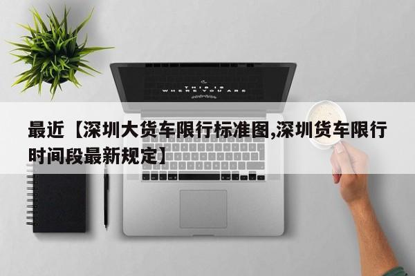 最近【深圳大货车限行标准图,深圳货车限行时间段最新规定】