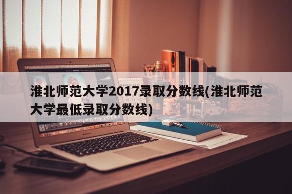 淮北师范大学2017录取分数线(淮北师范大学最低录取分数线)