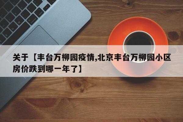 关于【丰台万柳园疫情,北京丰台万柳园小区房价跌到哪一年了】