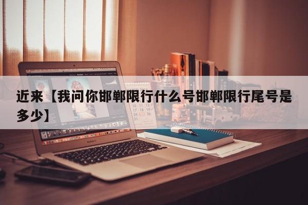 近来【我问你邯郸限行什么号邯郸限行尾号是多少】