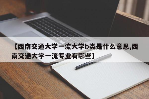 【西南交通大学一流大学b类是什么意思,西南交通大学一流专业有哪些】