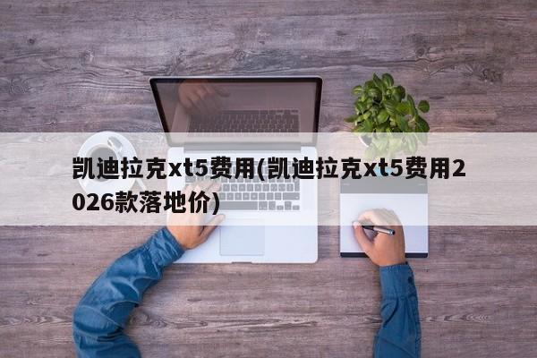 凯迪拉克xt5费用(凯迪拉克xt5费用2026款落地价)