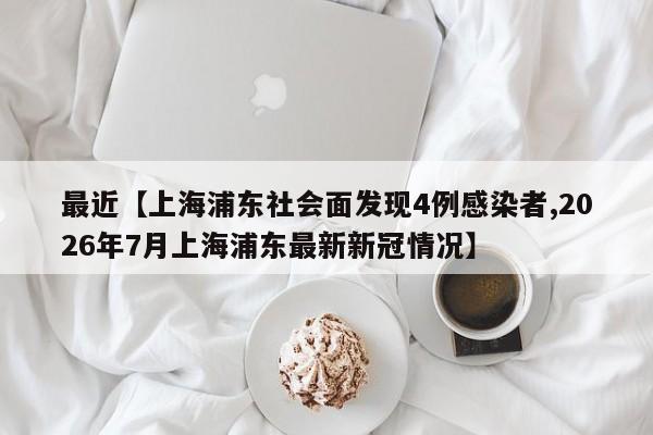 最近【上海浦东社会面发现4例感染者,2026年7月上海浦东最新新冠情况】