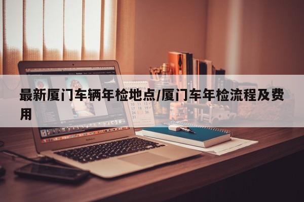 最新厦门车辆年检地点/厦门车年检流程及费用