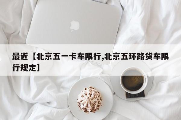 最近【北京五一卡车限行,北京五环路货车限行规定】