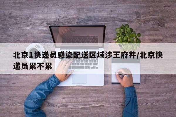北京1快递员感染配送区域涉王府井/北京快递员累不累
