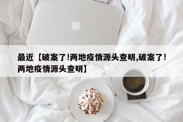 最近【破案了!两地疫情源头查明,破案了!两地疫情源头查明】