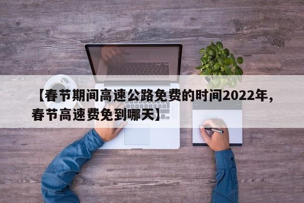 【春节期间高速公路免费的时间2022年,春节高速费免到哪天】