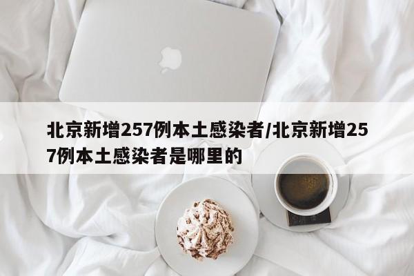 北京新增257例本土感染者/北京新增257例本土感染者是哪里的