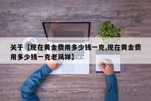 关于【现在黄金费用多少钱一克,现在黄金费用多少钱一克老凤祥】