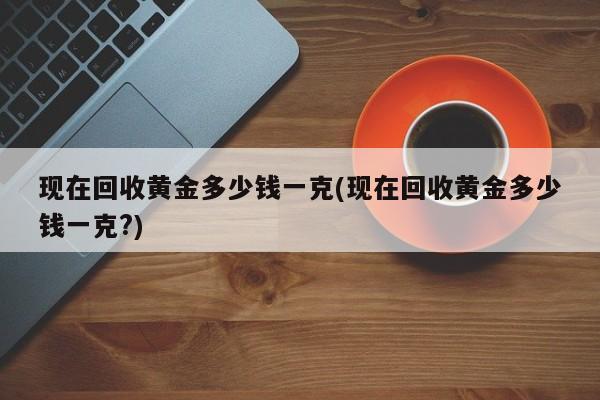 现在回收黄金多少钱一克(现在回收黄金多少钱一克?)