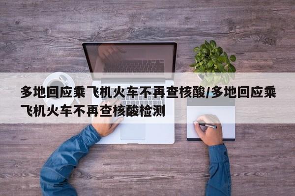 多地回应乘飞机火车不再查核酸/多地回应乘飞机火车不再查核酸检测