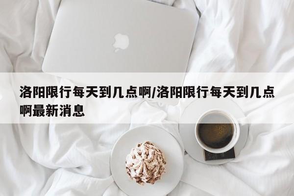 洛阳限行每天到几点啊/洛阳限行每天到几点啊最新消息