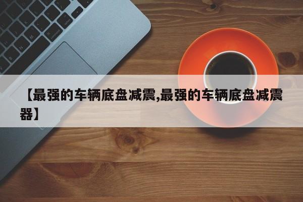【最强的车辆底盘减震,最强的车辆底盘减震器】