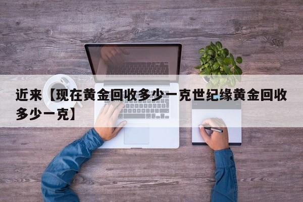近来【现在黄金回收多少一克世纪缘黄金回收多少一克】