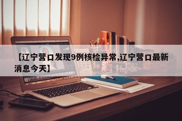 【辽宁营口发现9例核检异常,辽宁营口最新消息今天】