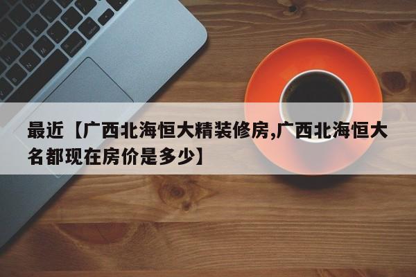 最近【广西北海恒大精装修房,广西北海恒大名都现在房价是多少】