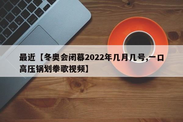 最近【冬奥会闭幕2022年几月几号,一口高压锅划拳歌视频】