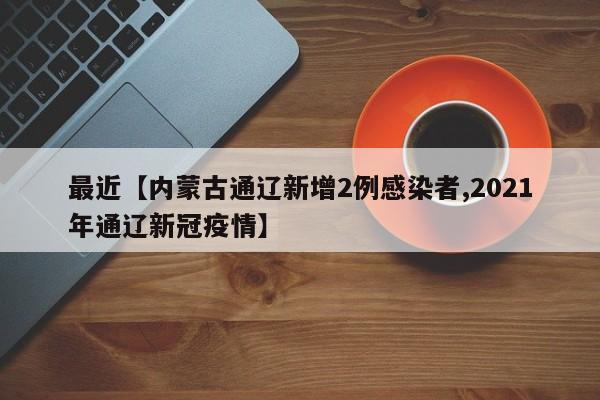 最近【内蒙古通辽新增2例感染者,2021年通辽新冠疫情】