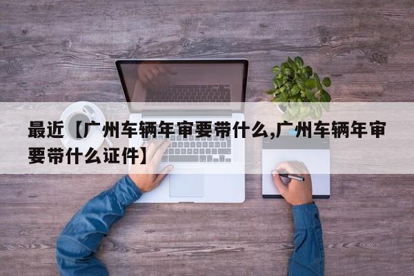 最近【广州车辆年审要带什么,广州车辆年审要带什么证件】