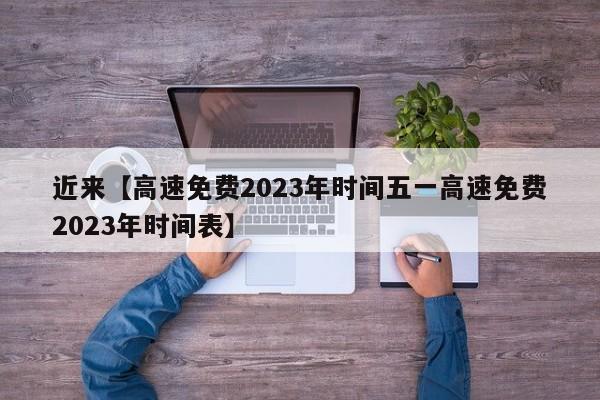 近来【高速免费2023年时间五一高速免费2023年时间表】