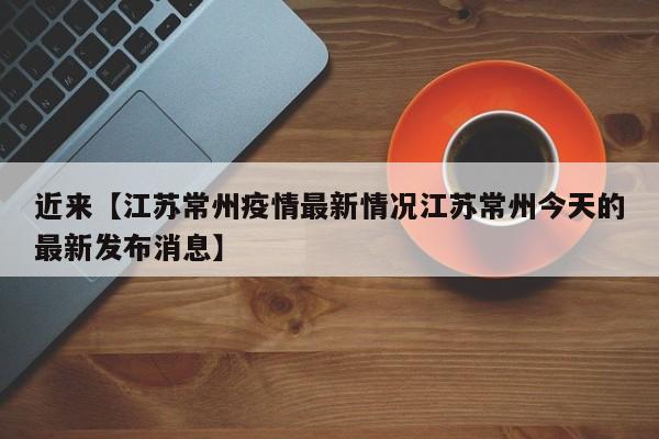 近来【江苏常州疫情最新情况江苏常州今天的最新发布消息】