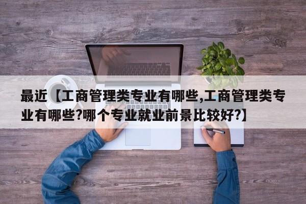 最近【工商管理类专业有哪些,工商管理类专业有哪些?哪个专业就业前景比较好?】