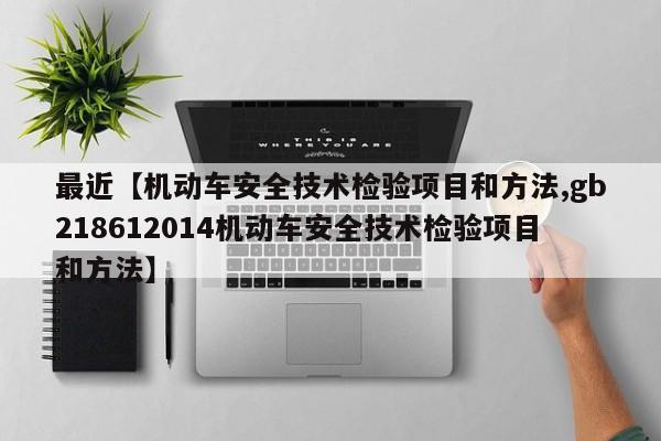 最近【机动车安全技术检验项目和方法,gb218612014机动车安全技术检验项目和方法】