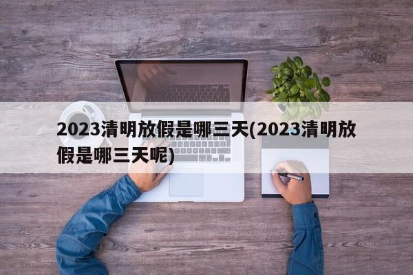 2023清明放假是哪三天(2023清明放假是哪三天呢)