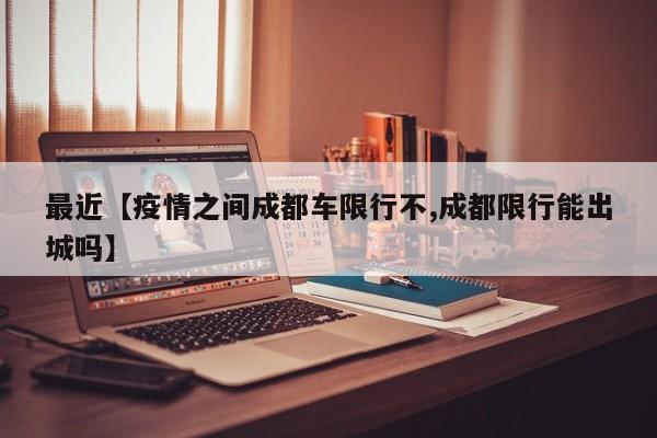 最近【疫情之间成都车限行不,成都限行能出城吗】