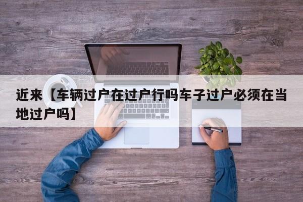 近来【车辆过户在过户行吗车子过户必须在当地过户吗】