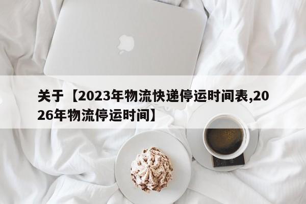 关于【2023年物流快递停运时间表,2026年物流停运时间】