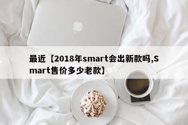 最近【2018年smart会出新款吗,Smart售价多少老款】