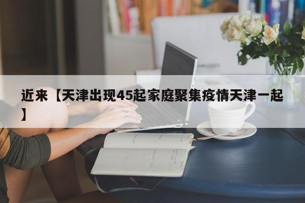 近来【天津出现45起家庭聚集疫情天津一起】