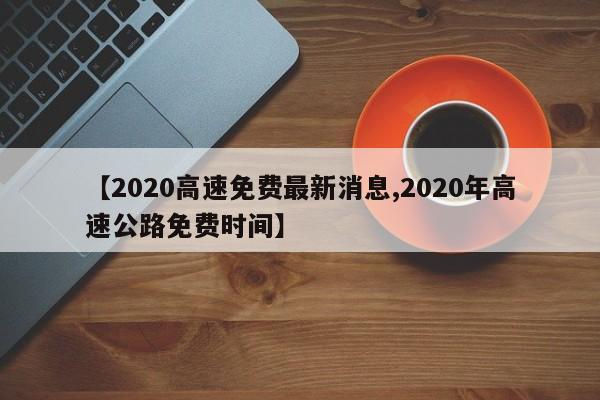 【2020高速免费最新消息,2020年高速公路免费时间】