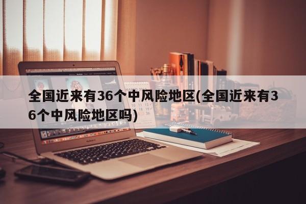 全国近来有36个中风险地区(全国近来有36个中风险地区吗)