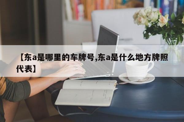 【东a是哪里的车牌号,东a是什么地方牌照代表】