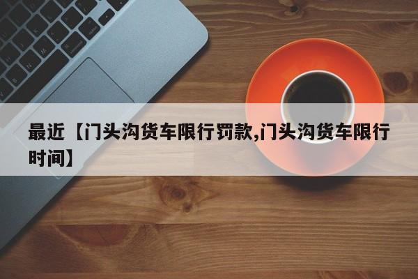 最近【门头沟货车限行罚款,门头沟货车限行时间】