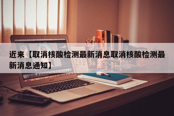 近来【取消核酸检测最新消息取消核酸检测最新消息通知】