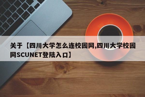 关于【四川大学怎么连校园网,四川大学校园网SCUNET登陆入口】