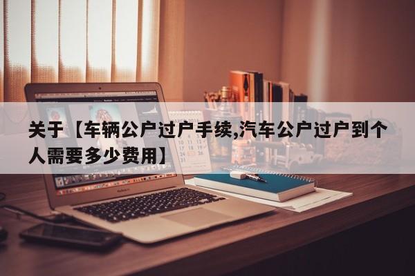 关于【车辆公户过户手续,汽车公户过户到个人需要多少费用】