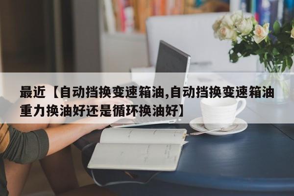 最近【自动挡换变速箱油,自动挡换变速箱油重力换油好还是循环换油好】