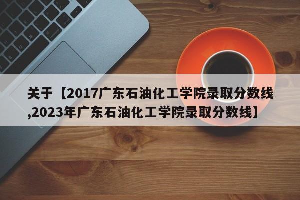 关于【2017广东石油化工学院录取分数线,2023年广东石油化工学院录取分数线】