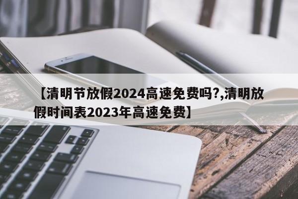 【清明节放假2024高速免费吗?,清明放假时间表2023年高速免费】