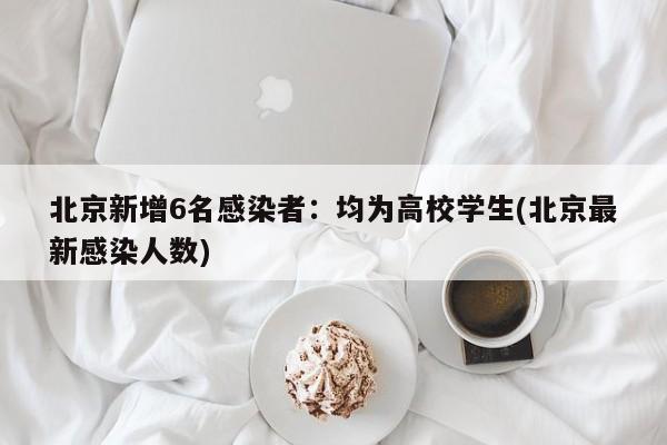 北京新增6名感染者：均为高校学生(北京最新感染人数)