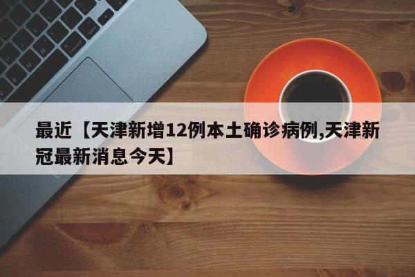 最近【天津新增12例本土确诊病例,天津新冠最新消息今天】