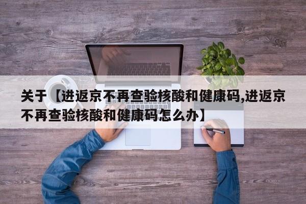 关于【进返京不再查验核酸和健康码,进返京不再查验核酸和健康码怎么办】