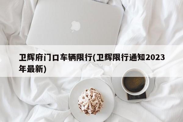 卫辉府门口车辆限行(卫辉限行通知2023年最新)